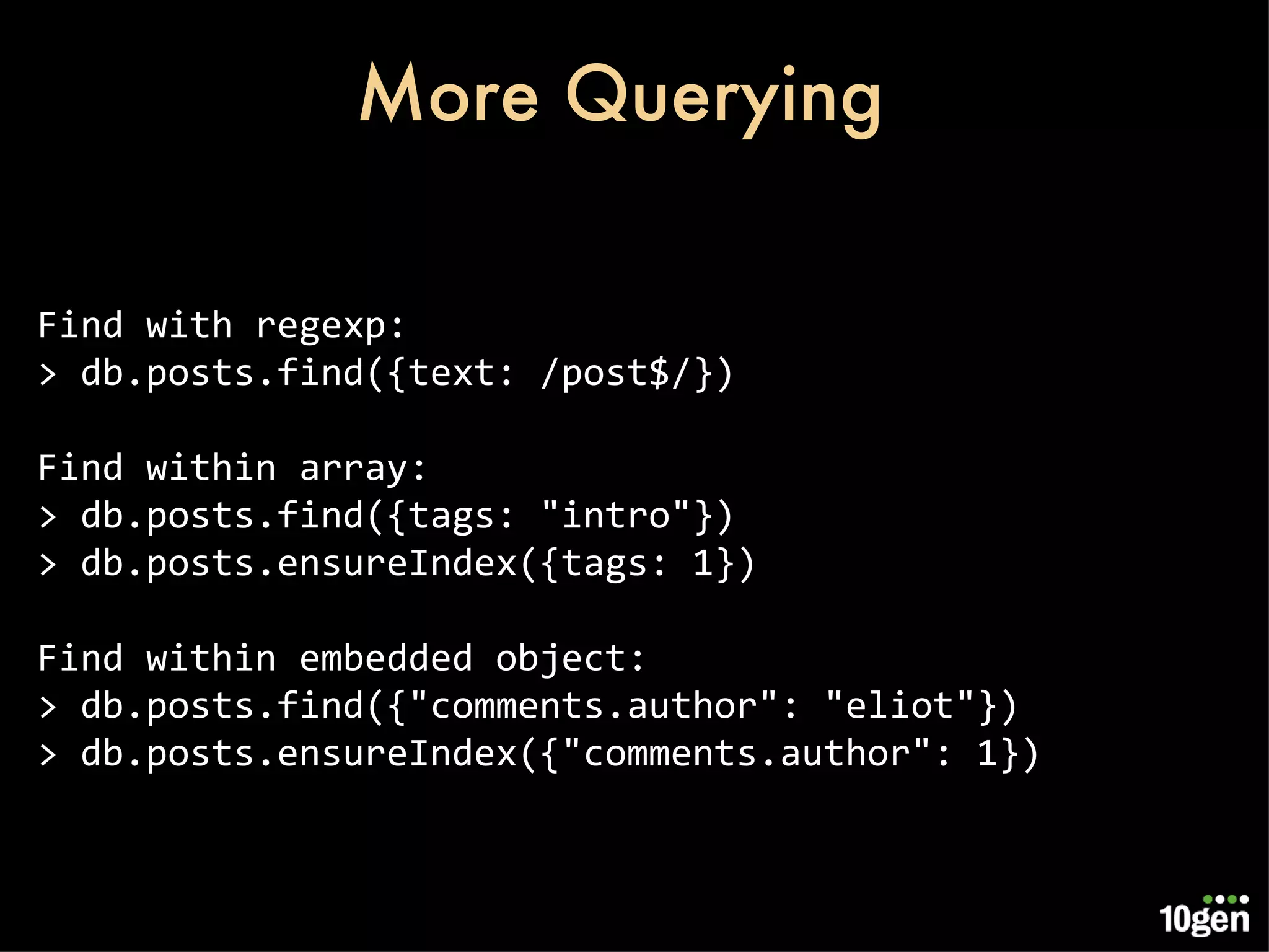 More Querying Find with regexp: > db.posts.find({text: /post$/}) Find within array: > db.posts.find({tags: &quot;intro&quot;}) > db.posts.ensureIndex({tags: 1}) Find within embedded object: > db.posts.find({&quot;comments.author&quot;: &quot;eliot&quot;}) > db.posts.ensureIndex({&quot;comments.author&quot;: 1}) 