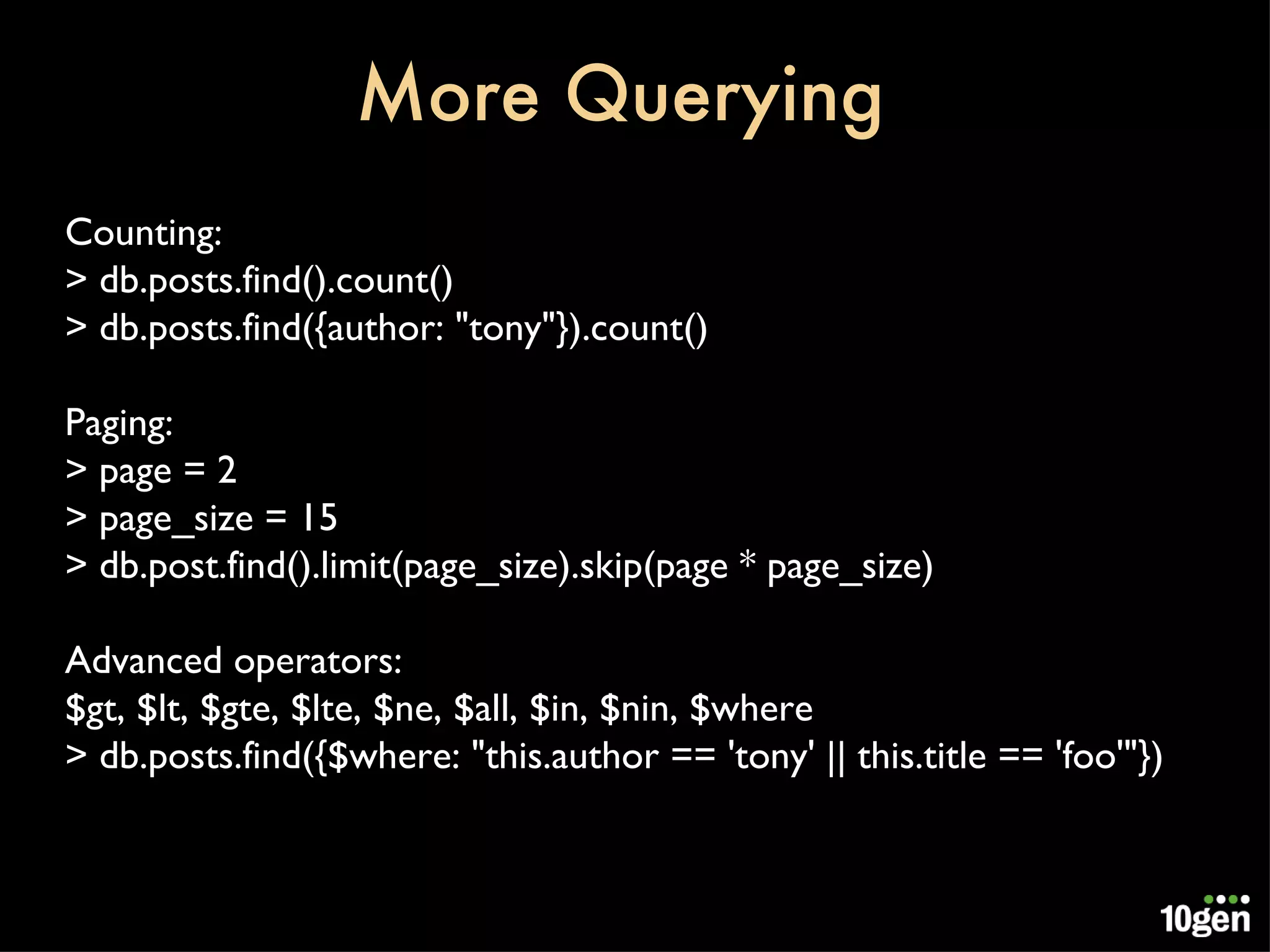More Querying Counting: > db.posts.find().count() > db.posts.find({author: &quot;tony&quot;}).count() Paging: > page = 2 > page_size = 15 > db.post.find().limit(page_size).skip(page * page_size) Advanced operators: $gt, $lt, $gte, $lte, $ne, $all, $in, $nin, $where > db.posts.find({$where: &quot;this.author == 'tony' || this.title == 'foo'&quot;}) 