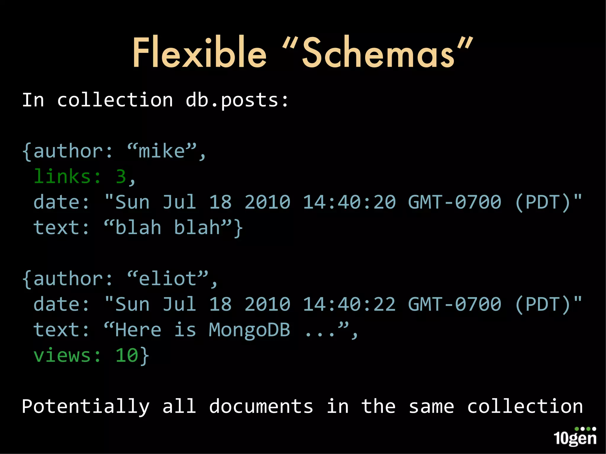 Flexible “Schemas” In collection db.posts: {author: “mike”, links: 3 , date: &quot;Sun Jul 18 2010 14:40:20 GMT-0700 (PDT)&quot; text: “blah blah”} {author: “eliot”, date: &quot;Sun Jul 18 2010 14:40:22 GMT-0700 (PDT)&quot; text: “Here is MongoDB ...”, views: 10 } Potentially all documents in the same collection 