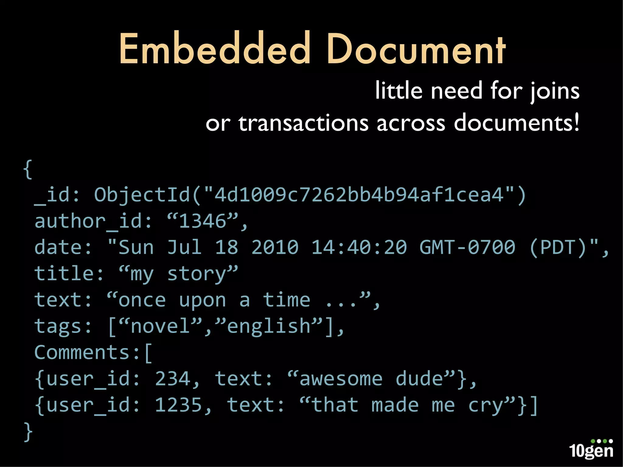 Embedded Document { _id: ObjectId(&quot;4d1009c7262bb4b94af1cea4&quot;) author_id: “1346”, date: &quot;Sun Jul 18 2010 14:40:20 GMT-0700 (PDT)&quot;, title: “my story” text: “once upon a time ...”, tags: [“novel”,”english”], Comments:[ {user_id: 234, text: “awesome dude”}, {user_id: 1235, text: “that made me cry”}] } little need for joins or transactions across documents! 