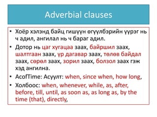 Adverbial clauses
• Хоёр хэлэнд байц гишүүн өгүүлбэрийн үүрэг нь
ч адил, ангилал нь ч бараг адил.
• Дотор нь цаг хугацаа заах, байршил заах,
шалтгаан заах, үр дагавар заах, төлөв байдал
заах, сөрөл заах, зорил заах, болзол заах гэж
хэд ангилна.
• AcofTime: Асуулт: when, since when, how long,
• Холбоос: when, whenever, while, as, after,
before, till, until, as soon as, as long as, by the
time (that), directly,
 