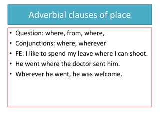 Adverbial clauses of place
• Question: where, from, where,
• Conjunctions: where, wherever
• FE: I like to spend my leave where I can shoot.
• He went where the doctor sent him.
• Wherever he went, he was welcome.
 