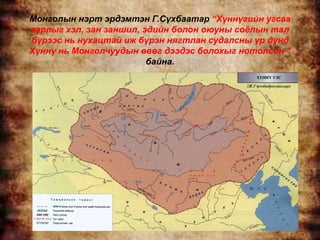 Монголын нэрт эрдэмтэн Г.Сүхбаатар “Хүннүгийн угсаа
гарлыг хэл, зан заншил, эдийн болон оюуны соѐлын тал
бүрээс нь нухацтай иж бүрэн нягтлан судалсны үр дүнд
Хүннү нь Монголчуудын өвөг дээдэс болохыг нотолсон ”
                         байна.
 