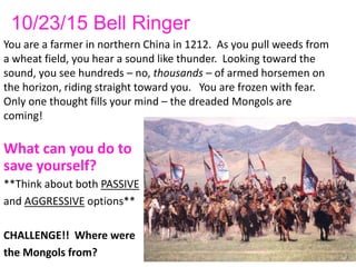 10/23/15 Bell Ringer
You are a farmer in northern China in 1212. As you pull weeds from
a wheat field, you hear a sound like thunder. Looking toward the
sound, you see hundreds – no, thousands – of armed horsemen on
the horizon, riding straight toward you. You are frozen with fear.
Only one thought fills your mind – the dreaded Mongols are
coming!
What can you do to
save yourself?
**Think about both PASSIVE
and AGGRESSIVE options**
CHALLENGE!! Where were
the Mongols from?
 