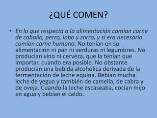 ¿QUÉ COMEN?
• En lo que respecta a la alimentación comían carne
de caballo, perro, lobo y zorro, y si era necesario
comían carne humana. No tenían en su
alimentación ni pan ni verduras ni legumbres. No
producían vino ni cerveza, que la tenían que
importar, cuando era posible. No obstante
producían una bebida alcohólica derivada de la
fermentación de leche equina. Bebían mucha
leche de yegua y también de camella, de cabra y
de oveja. Cuando la leche escaseaba, cocían mijo
en agua y bebían el caldo.
 
