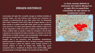 La línea naranja delimita la
                                                                       extensión del imperio Mongol en
                  ORIGEN HISTORICO                                        el siglo XII y la superficies
                                                                         coloreadas de rojo ubican su
                                                                              localización actual.
A principios del siglo XIII, el pueblo mongol se hallaba dividido en
muchas tribus, con una intensa lucha interior por mantener su
reinado y la dominación de una tribu sobre otra. Un destacado
líder tribal, Temuujin (1167-1227), hijo de Esugey Baatar, a los 13
años sucede a su padre como jefe tribal, quien con sus cualidades
como guerrero, sus dotes para ganarse fieles aliados y bajo la ira
de ver saqueada su tribu tras morir su padre, supo disciplinar a su
tribu y unificar bajo su mando a todos los mongoles a los 25 años
y lanzarse a la conquista de todo el mundo a su alcance. En el año
1206 formó el estado mongol y fue proclamado como el gran rey
del Imperio mongol bajo el nombre Genghis Kan
Genghis Kan y sus sucesores más inmediatos conquistaron
prácticamente la totalidad de Asia y la Rusia europea, enviando
ejércitos incluso a sitios tan lejanos como Europa Central o el
sureste asiático. El nieto de Gengis Kan, Kublai Kan, quien
conquistó China y estableció la dinastía Yuan (1279-1368), ganó
una gran fama en Europa debido a los escritos de Marco Polo.
 