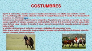 COSTUMBRES
A partir de los tres años, a los niños mongoles se los ataba frecuentemente a sus caballos para enseñarles a montar.
En su condición de pueblo nómada, solían vivir en tiendas de campaña hechas de piel de caballo. A este tipo de vivienda
se le conoce con el nombre de yurta.
No tenían en su alimentación ni pan ni verduras ni legumbres. No producían vino ni cerveza, que la tenían que importar,
cuando era posible. No obstante producían una bebida alcohólica derivada de la fermentación de leche equina. Bebían
mucha leche de yegua y también de camella, de cabra y de oveja. Cuando la leche escaseaba, cocían mijo en agua y
bebían el caldo.
La actividad más importante de los hombres era la caza y trabajaban sólo para producir armas.
Tenían un gran espíritu de cooperación, nunca se robaban ni peleaban entre ellos, difícilmente traicionaban a su señor y
eran muy respetuosos los unos con los otros.
 