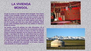 LA VIVIENDA
             MONGOL
Un ger (o yurta) es una vivienda típica mongola. Tiene forma
circular y está realizada a partir de una estructura de madera
que recubren con una gruesa capa de lana y encima una tela
blanca, que atan con cuerdas trenzadas de pelo de camello. Se
deja un hueco en el centro de la parte superior para sacar el
tiro de la estufa, que entre luz y que haya ventilación. Todos
los ger están orientados hacía el Sur. Son cálidos en invierno y
frescos en verano.
Por dentro, cubren las paredes con telas decorativas. En el
centro está la estufa que alimentan con excrementos secos de
animales, porque en la estepa no hay ni un árbol. En el fondo
tienen un pequeño aparador con las cosas de valor, fotos de la
familia y una figura de Buda. En cada lateral hay un asiento
que hacen las veces de cama. Al lado izquierdo de la puerta
está la estanteria con los utensilios para cocinar y al otro lado,
normalmente tienen un gran bidón de plástico donde elaboran
el airag (leche de yegua fermentada). Para dormir, utilizan
unas gruesas alfombras que extienden en el suelo y duerme
toda la familia en el mismo habitáculo.
 