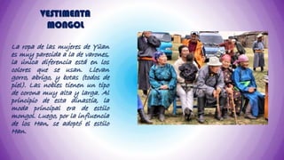 VESTIMENTA
          MONGOL

La ropa de las mujeres de Yüan
es muy parecida a la de varones,
la única diferencia está en los
colores que se usan. Llevan
gorro, abrigo, y botas (todos de
piel). Las nobles tienen un tipo
de corona muy alta y larga. Al
principio de esta dinastía, la
moda principal era de estilo
mongol. Luego, por la influencia
de los Han, se adoptó el estilo
Han.
 