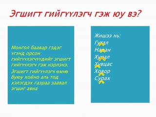 Эгшигт гийгүүлэгч гэж юу вэ?Монгол баавар гэдэг үгэнд орсон гийгүүлэгчүүдийг эгшигт гийгүүлэгч гэж нэрлэнэ.Эгшигт гийгүүлэгч өмнө буюу хойно аль тод хэлэгдэх газраа заавал эгшиг авнаЖишээ нь: ГуталНаранХуралХувцасХоворСурах