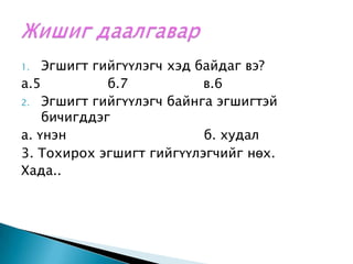 Эгшигт гийгүүлэгч хэд байдаг вэ?а.5                б.7                  в.6  Эгшигт гийгүүлэгч байнга эгшигтэй бичигддэг     а. үнэн                                 б. худал     3. Тохирох эгшигт гийгүүлэгчийг нөх.Хада.. Жишиг даалгавар