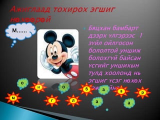 Бяцхан бамбарт дээрх үлгэрээс  1 зүйл ойлгосон бололтой уншиж болохгүй байсан үсгийг уншихын тулд хоолонд нь эгшиг үсэг нөхөх гэж байна.Ажиглаад тохирох эгшиг нөхөөрөйМ......онбовармглаа
