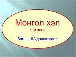 Монгол хэл 1-р анги Багш : Ш.Удаанжаргал 