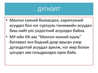 ДҮГНЭЛТ
• Монгол хэлний боловсрол, хэрэглээний
асуудал бол нэг сургууль тэнхимийн асуудал
биш нийт улс үндэстний асуулдал байна.
• МУ-ийн ИХ-аас “Монгол хэлний хууль”
батлавал энэ бидний дээр ярьсан учир
дутагдалтай асуудал арилж, нэг мөр болон
цэгцэрч зөв гольдролдоо орох байх.
 
