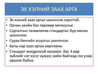 ЭХ ХЭЛНИЙ ЗААХ АРГА
• Эх хэлний заах аргыг шинэчлэх хэрэгтэй.
• Орчин үеийн бүх төрлөөр хөгжүүлье.
• Сургалтын төлөвлөгөө стандартыг бүр мөсөн
шинэчлэх.
• Сурах бичгийн агуулгыг шинэчлэх.
• Багш нар заах аргаа өөрчлөнө.
• Стандарт жигдрээгүй холимог, бас 3 өөр
зүйлийг нэг хэсэг хүмүүс хийж байгаад гол учир
оршиж байна.
 