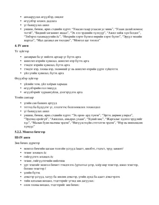 •   анхааруулах өгүүлбэр, онцлог 
    •   өгүүлбэр зохиох дадлага 
    •   үг баяжуулах ажил 
    •   уншиж, бичиж, ярих сэдвийн хүрээ: “Унасан газар угаасан ус минь”, “Ухаан далай номоос 
        эхтэй”, “Бидний хөгжөөнт явдал”, “Эх хэл эрдмийн түлхүүр”, “Ажил хийж хүн болдог”, 
        “Элбэрэл тахимдуугийн ёс”, “Нөхрийн хэрэг бүтвэл өөрийн хэрэг бүтнэ”, “Эрүүл энхийн 
        жаргал”, “Мал дагавал ам тосодно”, “Монгол цаг тоолол” 
4. IV анги
Үг зүйгээр
    •   дагаврын ба үг нийлэх аргаар үг бүтэх арга 
    •   жинхэнэ нэрийн хувилал, жинхэнэ нэр бүтэх арга 
    •   тэмдэг нэрийн хувилал, бүтэх арга 
    •   тэмдэг нэр, тооны нэр, төлөөний үг нь жинхэнэ нэрийн үүрэг гүйцэтгэх 
    •   үйл үгийн хувилал, бүтэх арга 
Өгүүлбэр зүйгээр
    • үйлийн эзэн, үйл хоёрын харьцаа 
    • өгүүлбэрийн гол гишүүд 
    • өгүүлбэрийг хураангуйлж, дэлгэрүүлэх арга 
Үгийн сангаар
    •   үгийн сан баяжих аргууд 
    •   этгээд ба бүдүүлэг үг, хэллэгээс болгоомжлох тохиолдол 
    •   үг баяжуулах ажил 
    •   уншиж, бичиж, ярих сэдвийн хүрээ: “Эх орон­ ард түмэн”, “Эргэх дөрвөн улирал”, 
        “Эрдэмд оройгүй”, “Ажиллах, амьдрах ухаан”, “Хүний мөс”, “Жаргалыг хүсвэл эрүүлийг 
        хүс”, “Малын буян­малчны эрдэм”, “Нигүүлсэхүйн сэтгэлтэн эрдэм”, “Нэр нь мөнхөжсөн 
        хүмүүс” 
5.2.2. Монгол бичгээр
III­IV анги
Зөв бичих дүрмээр
    •   монгол бичгийн цагаан толгойн үсгүүд /ацагт, шилбэт, гэдэст, эрүү завжит/ 
    •   эгшиг зохицох ёс 
    •   гийгүүлэгч зохицох ёс 
    •   эгшиг, гийгүүлэгчийн нийлэмж 
    •   урт эгшгийг монгол бичигт тэмдэглэх /уртатгал үеэр, хоёр өөр эгшгээр, ижил эгшгээр, 
        богино эгшгээр / 
    •   үеийн бүтэц 
    •   дэвсгэр үсгүүд, хатуу ба зөөлөн дэвсгэр, үгийн дунд ба адагт дэвсгэрлэх 
    •   тийн ялгалын нөхцөл, тэдгээрийг үгэнд зөв дагуулах: 
    •   олон тооны нөхцөл, тэдгээрийг зөв бичих: 
 