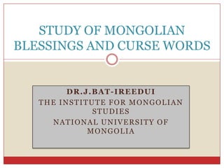 DR.J.BAT-IREEDUI
THE INSTITUTE FOR MONGOLIAN
STUDIES
NATIONAL UNIVERSITY OF
MONGOLIA
STUDY OF MONGOLIAN
BLESSINGS AND CURSE WORDS
 