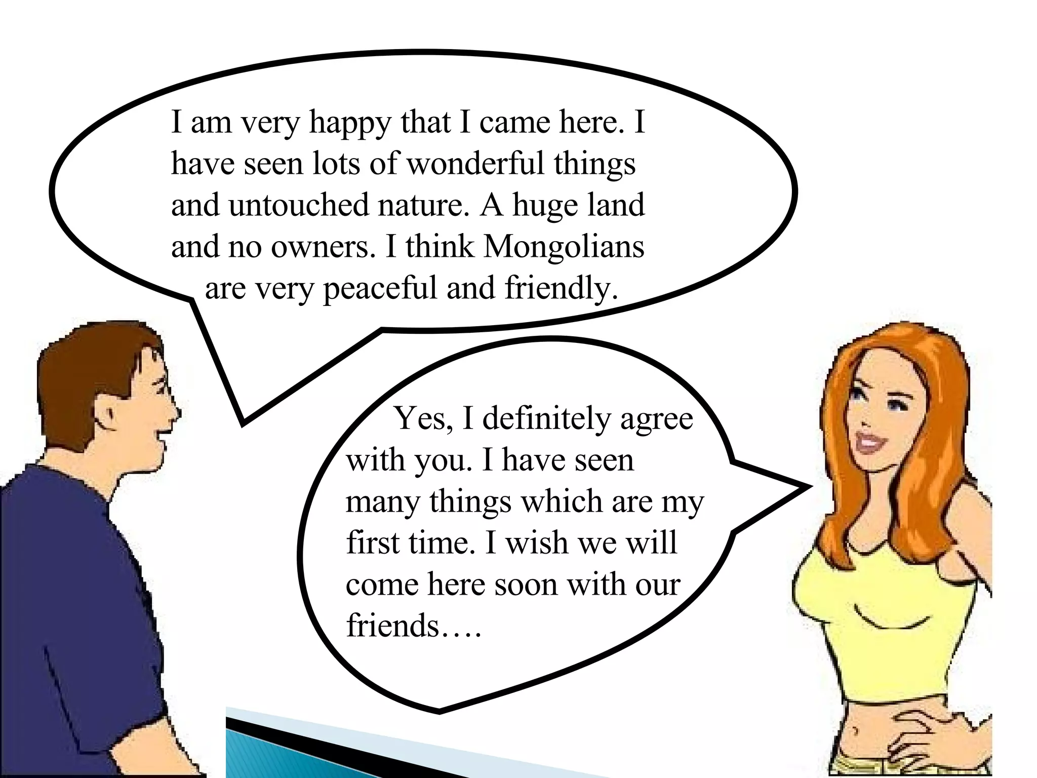 I am very happy that I came here. I have seen lots of wonderful things and untouched nature. A huge land and no owners. I think Mongolians  are very peaceful and friendly. Yes, I definitely agree with you. I have seen many things which are my first time. I wish we will come here soon with our friends…. 