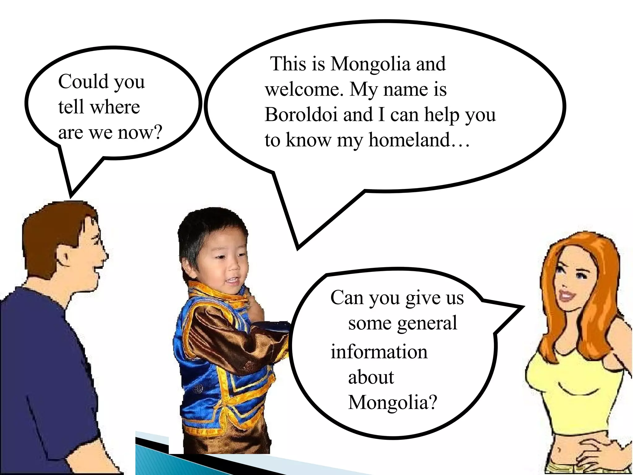 Could you tell where are we now? This is Mongolia and welcome. My name is Boroldoi and I can help you to know my homeland… Can you give us some general information  about Mongolia? 