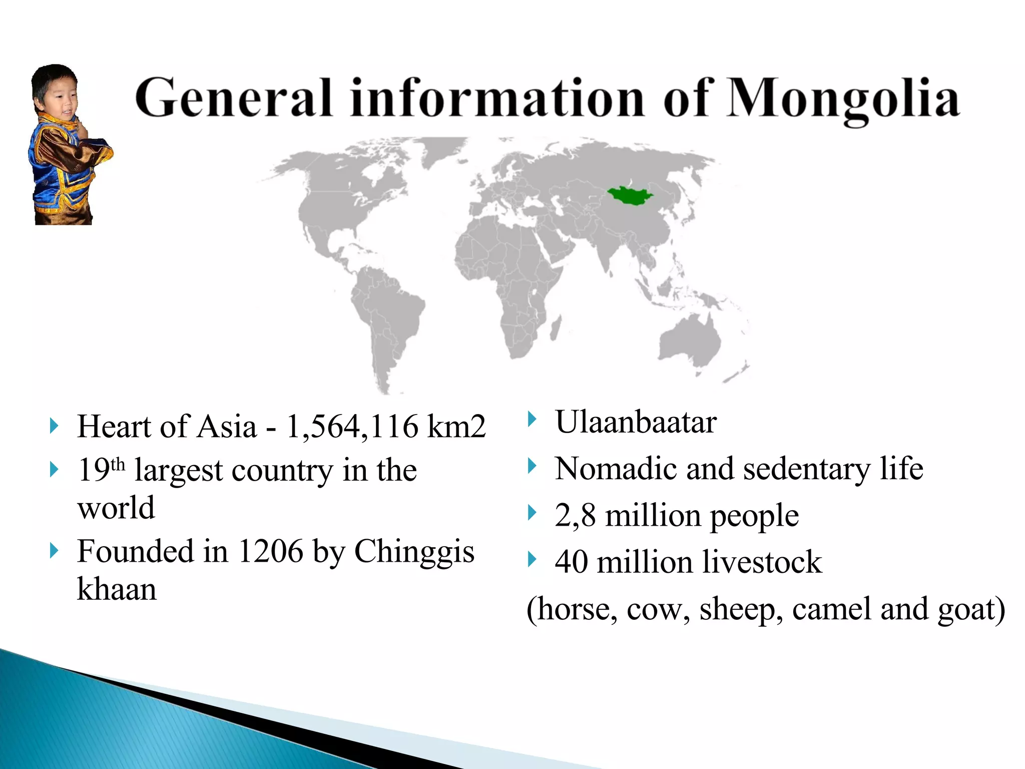 Heart of Asia -  1,564,116 km2 19 th  largest country in the world Founded in 1206 by Chinggis khaan Ulaanbaatar Nomadic and sedentary life 2,8 million people  40 million livestock  (horse, cow, sheep, camel and goat) 