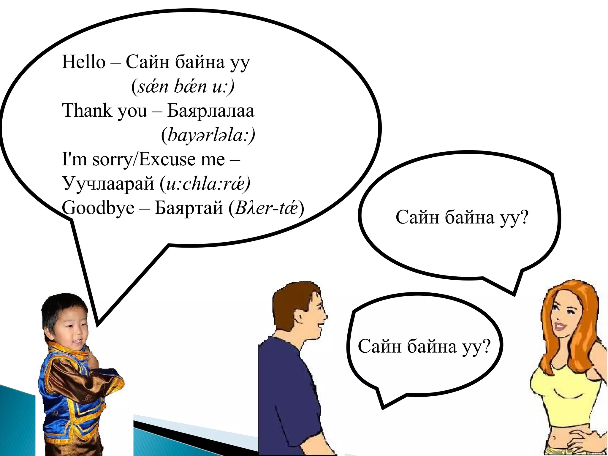 Hello –  Сайн байна уу   ( sǽn bǽn u:) Thank you   –  Баярлалаа   ( bay ә rl ә la:) I'm sorry/Excuse me –  Уучлаарай  ( u:chla:rǽ) Goodbye   –  Баяртай  ( B λ er-t ǽ ) Сайн байна уу ? Сайн байна уу ?   