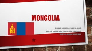 MONGOLIA 
ALUMNO: RAÚL CESAR CAMACHO URIBE 
MATERIA: GEOGRAFÍA DEL COMERCIO INTERNACIONAL 
PROFESOR: ENRIQUE MONTEJANO 
 