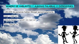 NÚMERO DE HABLANTES Y ALGUNAS PALABRAS O EXPRESIONES
2.263.000 de personas hablan Mongol aproximadamente.
¡Hola! = Сайн уу?
¿cómo te llamas? = Чамайг хэн гэдэг вэ?
Adiós = баяртай гэж
 