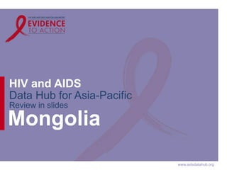 www.aidsdatahub.org 
HIV and AIDS 
Data Hub for Asia-Pacific 
Review in slides 
Mongolia 
 