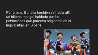 Por último, Buriatia también se habla allí,
un idioma mongol hablado por las
poblaciones que parecen originarse en el
lago Baikal, en Siberia.
 