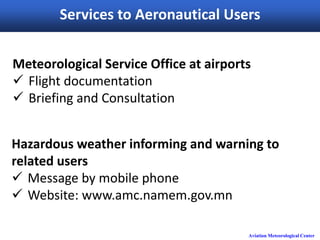 Aviation Meteorological Center
Services to Aeronautical Users
Meteorological Service Office at airports
 Flight documentation
 Briefing and Consultation
Hazardous weather informing and warning to
related users
 Message by mobile phone
 Website: www.amc.namem.gov.mn
 
