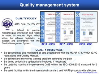 QUALITY OBJECTIVES
• Be documented and monitored all acts accordance with the MCAR 174, WMO, ICAO
regulations and Quality Manual.
• Be defined and monitored training program according the plan
• Be taking actions are updated and improved if necessary
• Be updating continual improvement QMS within the ISO 9001:2015 standard for 3
years
• Be used facilities within the international standard and WAFS products with effective
Aviation Meteorological Center
Quality management system
2013 - 2016 2017 - 2018
QUALITY POLICY
AMC QUALITY POLICY
is defined to provide
meteorological information and report
to users, its ensured flight safety
within the relevant legislation to
aviation and accordance with the
Quality Management System. 2018 - 2021
 