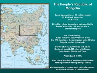 The People’s Republic of
          Mongolia
     Current population of 2.8 million people
             92.9% Khalk Mongolian
                  5% Kazakh

  4.8 million ethnic Mongolians estimated in the
       People’s Republic of China province
                 of Inner Mongolia


                Size of the country:
      Just a little over 600,000 square miles
One fifth the size of the contiguous United States
            Slightly smaller than Alaska

      Border of about 3,000 miles with China
     Border of about 2,200 miles with Russia
         (mostly with Siberia and Tuva)

               Arable Land: 0.77%

  Most of the population’s economy is based on
    herding and skin trading (sheep, camel)

Mining deposits of copper, coal and molybdenum.
       Uranium is rumored in the northwest
 