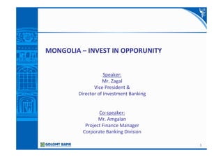 1
MONGOLIA – INVEST IN OPPORUNITY
Speaker:
Mr. Zagal
Vice President &
Director of Investment Banking
Co-speaker:
Mr. Amgalan
Project Finance Manager
Corporate Banking Division
 