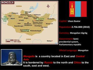 Capital: Ulaan Baatar

                             Population:2.756.000 (2010)

                             Currency: Mongolian tögrög

                             Government:Semi-
                             presidential system,
                             Parliamentary republic

                             Oficial Language: Mongolian

Mongolia is a country located in East and Central
Asia
It is bordered by Russia to the north and China to the
south, east and west. 
 