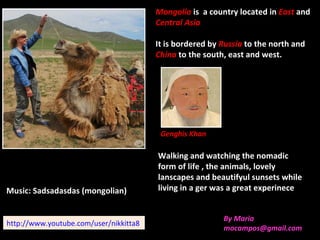 Mongolia is a country located in East and
                                        Central Asia

                                        It is bordered by Russia to the north and
                                        China to the south, east and west.




                                         Genghis Khan

                                        Walking and watching the nomadic
                                        form of life , the animals, lovely
                                        lanscapes and beautifyul sunsets while
Music: Sadsadasdas (mongolian)          living in a ger was a great experinece


                                                          By Maria
http://www.youtube.com/user/nikkitta8
                                                          mocampos@gmail.com
 