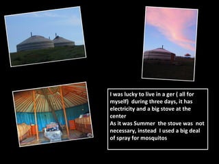 I was lucky to live in a ger ( all for
myself) during three days, it has
electricity and a big stove at the
center
As it was Summer the stove was not
necessary, instead I used a big deal
of spray for mosquitos
 