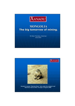 MONGOLIAMONGOLIA
The big tomorrow of miningThe big tomorrow of mining®®
Mr Brian Thornton, Chairman
June 2010
Xanadu’s mascot “Marmot Khan” who made the original coal
discovery hole at Khar Tarvaga in August 2006
 