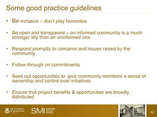 Some good practice guidelines
• Be inclusive – don’t play favourites

• Be open and transparent – an informed community is a much
  stronger ally than an uninformed one

• Respond promptly to concerns and issues raised by the
  community

• Follow through on commitments

• Seek out opportunities to give community members a sense of
  ownership and control over initiatives

• Ensure that project benefits & opportunities are broadly
  distributed


                                                                13
 