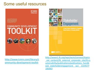 Some useful resources




                                http://www1.ifc.org/wps/wcm/connect/topics
http://www.icmm.com/library/c   _ext_content/ifc_external_corporate_site/ifc+s
ommunity-development-toolkit    ustainability/publications/publications_handb
                                ook_stakeholderengagement__wci__1319577
                                185063
 