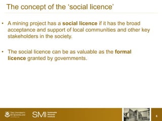 The concept of the ‘social licence’

• A mining project has a social licence if it has the broad
  acceptance and support of local communities and other key
  stakeholders in the society.

• The social licence can be as valuable as the formal
  licence granted by governments.




                                                              6
 