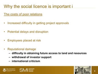Why the social licence is important i
The costs of poor relations

• Increased difficulty in getting project approvals

• Potential delays and disruption

• Employees placed at risk

• Reputational damage
   – difficulty in obtaining future access to land and resources
   – withdrawal of investor support
   – international criticism


                                                                   8
 