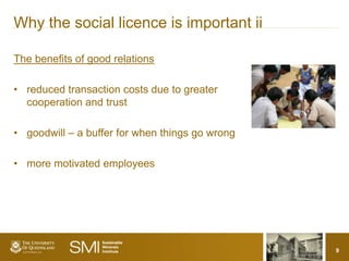Why the social licence is important ii

The benefits of good relations

• reduced transaction costs due to greater
  cooperation and trust

• goodwill – a buffer for when things go wrong

• more motivated employees




                                                 9
 