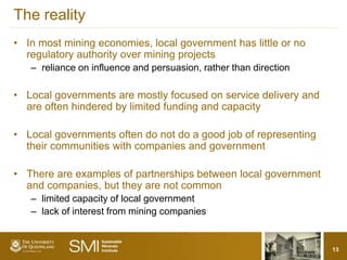 The reality
• In most mining economies, local government has little or no
  regulatory authority over mining projects
   – reliance on influence and persuasion, rather than direction

• Local governments are mostly focused on service delivery and
  are often hindered by limited funding and capacity

• Local governments often do not do a good job of representing
  their communities with companies and government

• There are examples of partnerships between local government
  and companies, but they are not common
   – limited capacity of local government
   – lack of interest from mining companies


                                                                   13
 