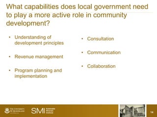 What capabilities does local government need
to play a more active role in community
development?
• Understanding of         • Consultation
  development principles

                           • Communication
• Revenue management

                           • Collaboration
• Program planning and
  implementation




                                               14
 