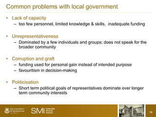 Common problems with local government
• Lack of capacity
   – too few personnel, limited knowledge & skills, inadequate funding

• Unrepresentativeness
   – Dominated by a few individuals and groups; does not speak for the
     broader community

• Corruption and graft
   – funding used for personal gain instead of intended purpose
   – favouritism in decision-making

• Politicisation
   – Short term political goals of representatives dominate over longer
     term community interests



                                                                          15
 