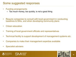 Some suggested responses
• Funding arrangements
    – Too much money, too quickly, is not a good thing


• Require companies to consult with local government in conducting
  baselines & SIAs, and when developing community plans

• Citizen education

• Training of local government officials and representatives

• Technical facility to support development of management systems etc.

• Companies to make their management expertise available

• Specialist advisers


                                                                         16
 
