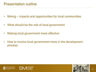 Presentation outline


• Mining – impacts and opportunities for local communities

• What should be the role of local government

• Making local government more effective

• How to involve local government more in the development
  process




                                                             4
 