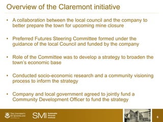 Overview of the Claremont initiative
• A collaboration between the local council and the company to
  better prepare the town for upcoming mine closure

• Preferred Futures Steering Committee formed under the
  guidance of the local Council and funded by the company

• Role of the Committee was to develop a strategy to broaden the
  town’s economic base

• Conducted socio-economic research and a community visioning
  process to inform the strategy

• Company and local government agreed to jointly fund a
  Community Development Officer to fund the strategy


                                                                   6
 