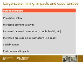Large-scale mining: impacts and opportunities
Potential Impacts

Population influx

Increased economic activity

Increased demand on services (schools, health, etc)

Increased pressure on infrastructure (e.g. roads)

Social changes

Environmental impacts

                                                      7
 