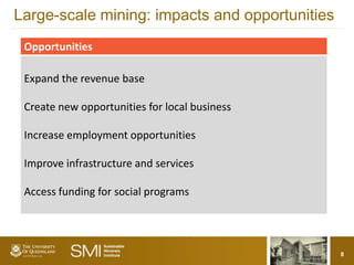 Large-scale mining: impacts and opportunities
 Opportunities

 Expand the revenue base

 Create new opportunities for local business

 Increase employment opportunities

 Improve infrastructure and services

 Access funding for social programs




                                                8
 